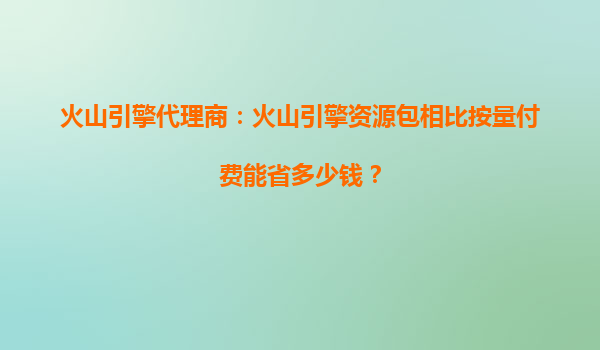 火山引擎代理商：火山引擎资源包相比按量付费能省多少钱？