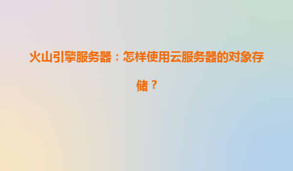 火山引擎服务器：怎样使用云服务器的对象存储？