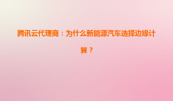 腾讯云代理商：为什么新能源汽车选择边缘计算？
