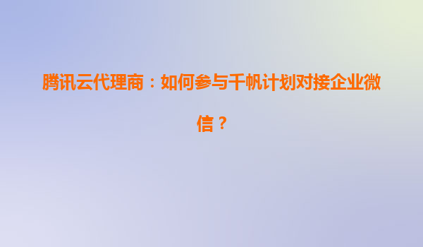 腾讯云代理商：如何参与千帆计划对接企业微信？