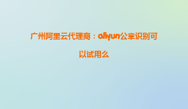 广州阿里云代理商：aliyun公章识别可以试用么