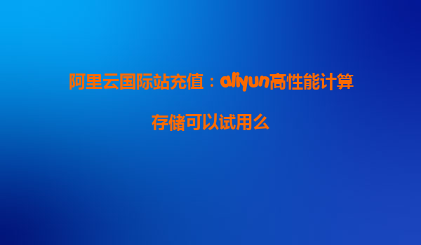 阿里云国际站充值：aliyun高性能计算存储可以试用么