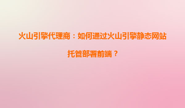 火山引擎代理商：如何通过火山引擎静态网站托管部署前端？