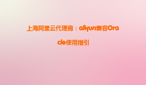 上海阿里云代理商：aliyun兼容Oracle使用指引