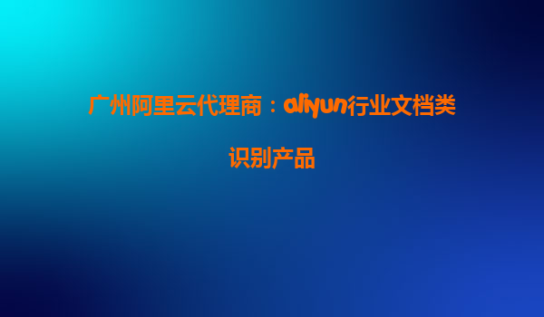 广州阿里云代理商：aliyun行业文档类识别产品