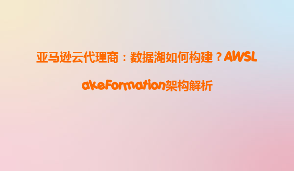 亚马逊云代理商：数据湖如何构建？AWSLakeFormation架构解析
