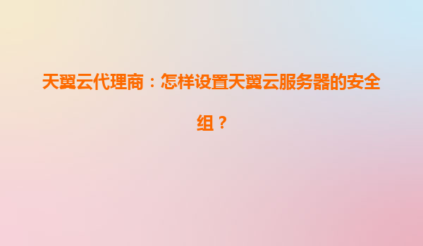 天翼云代理商：怎样设置天翼云服务器的安全组？