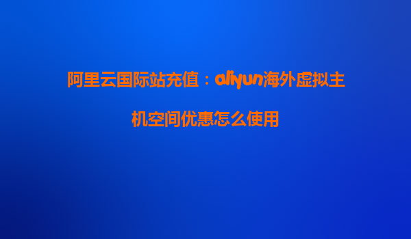 阿里云国际站充值：aliyun海外虚拟主机空间优惠怎么使用