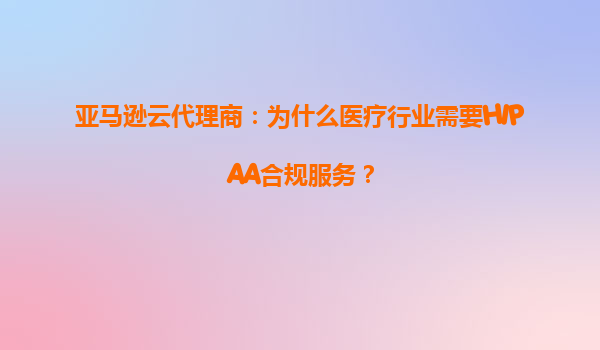 亚马逊云代理商：为什么医疗行业需要HIPAA合规服务？