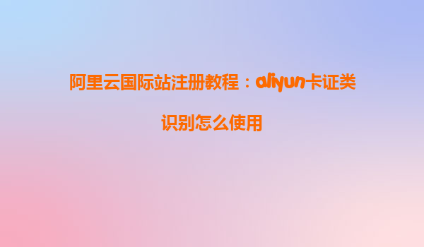 阿里云国际站注册教程：aliyun卡证类识别怎么使用