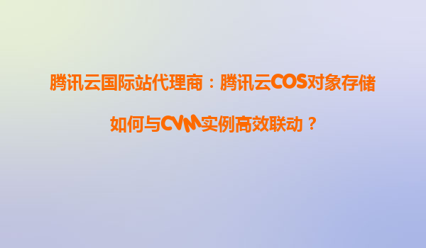 腾讯云国际站代理商：腾讯云COS对象存储如何与CVM实例高效联动？