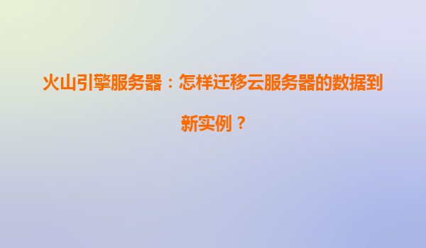火山引擎服务器：怎样迁移云服务器的数据到新实例？