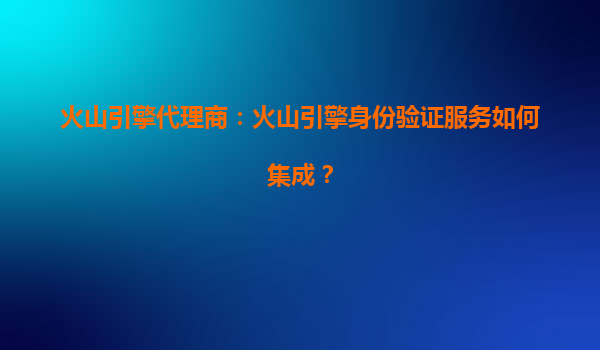 火山引擎代理商：火山引擎身份验证服务如何集成？