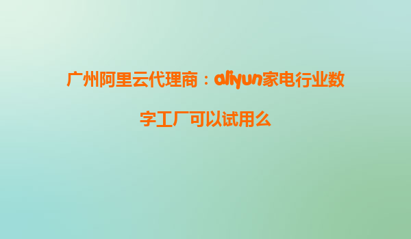 广州阿里云代理商：aliyun家电行业数字工厂可以试用么