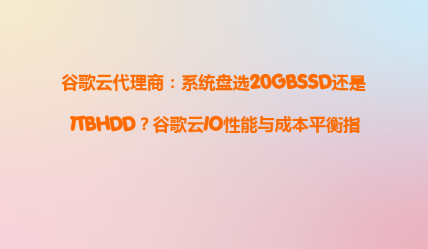 谷歌云代理商：系统盘选20GBSSD还是1TBHDD？谷歌云IO性能与成本平衡指南