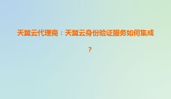 天翼云代理商：天翼云身份验证服务如何集成？