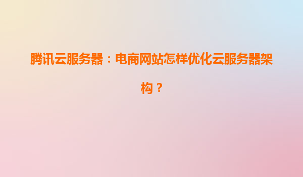 腾讯云服务器：电商网站怎样优化云服务器架构？