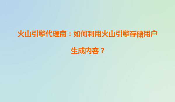 火山引擎代理商：如何利用火山引擎存储用户生成内容？
