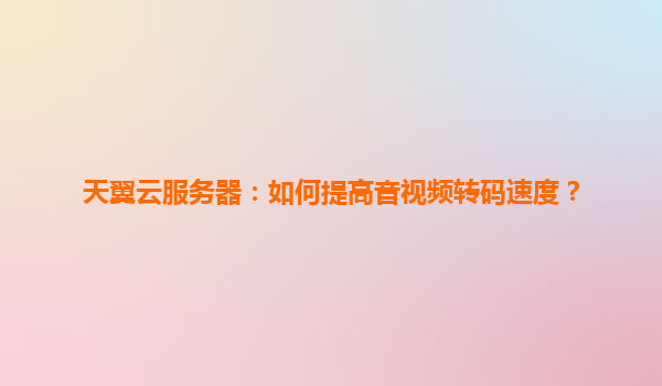 天翼云服务器：如何提高音视频转码速度？