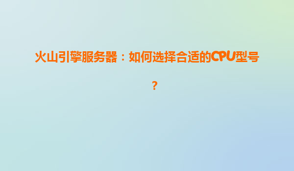火山引擎服务器：如何选择合适的CPU型号？