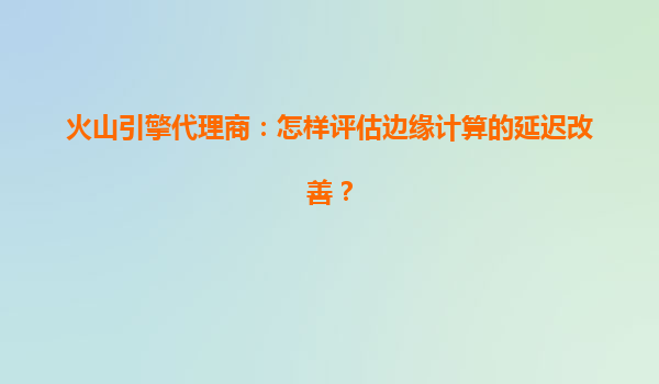 火山引擎代理商：怎样评估边缘计算的延迟改善？