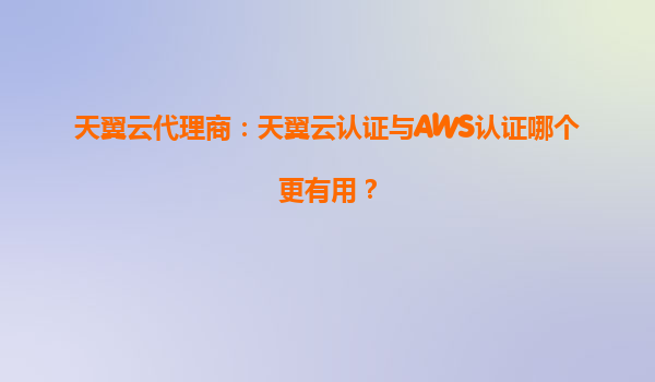 天翼云代理商：天翼云认证与AWS认证哪个更有用？