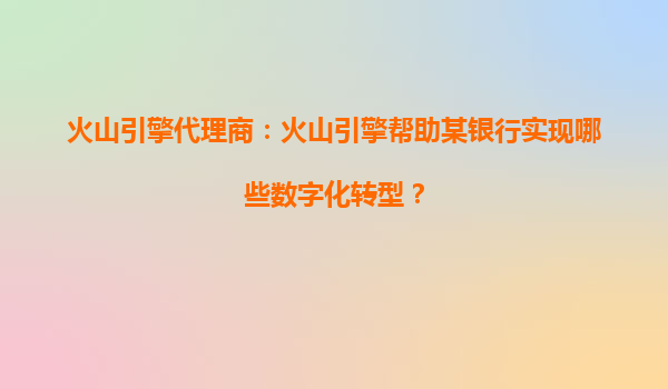 火山引擎代理商：火山引擎帮助某银行实现哪些数字化转型？