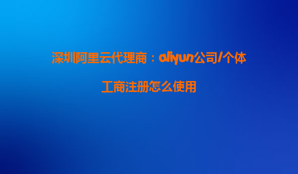 深圳阿里云代理商：aliyun公司/个体工商注册怎么使用