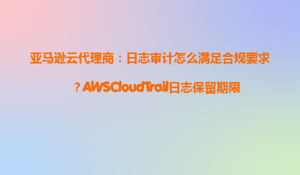亚马逊云代理商：日志审计怎么满足合规要求？AWSCloudTrail日志保留期限
