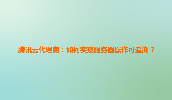 腾讯云代理商：如何实现服务器操作可追溯？