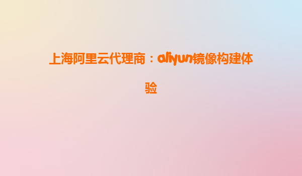 上海阿里云代理商：aliyun镜像构建体验