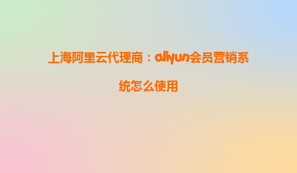 上海阿里云代理商：aliyun会员营销系统怎么使用