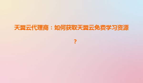 天翼云代理商：如何获取天翼云免费学习资源？