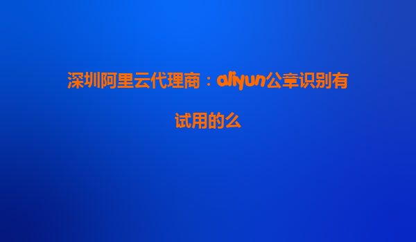 深圳阿里云代理商：aliyun公章识别有试用的么