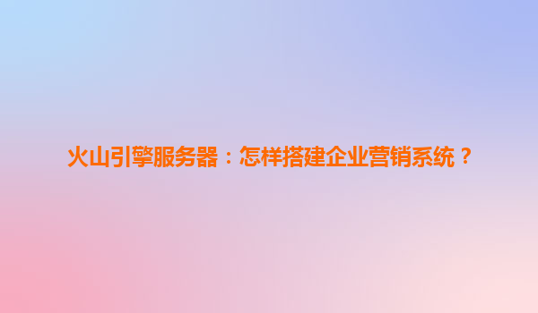 火山引擎服务器：怎样搭建企业营销系统？