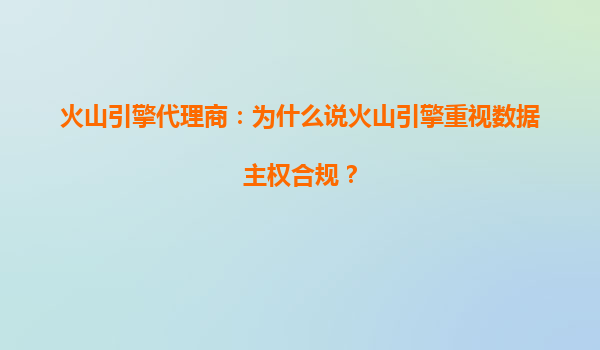 火山引擎代理商：为什么说火山引擎重视数据主权合规？