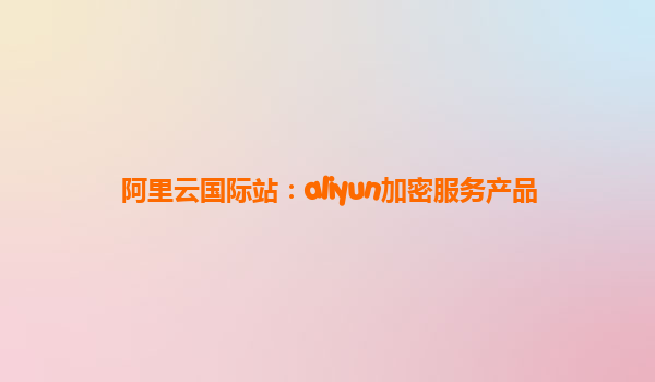 阿里云国际站：aliyun加密服务产品