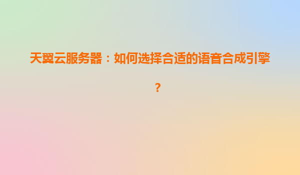 天翼云服务器：如何选择合适的语音合成引擎？