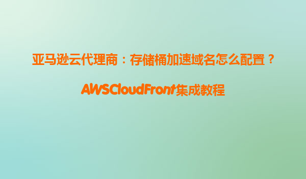 亚马逊云代理商：存储桶加速域名怎么配置？AWSCloudFront集成教程