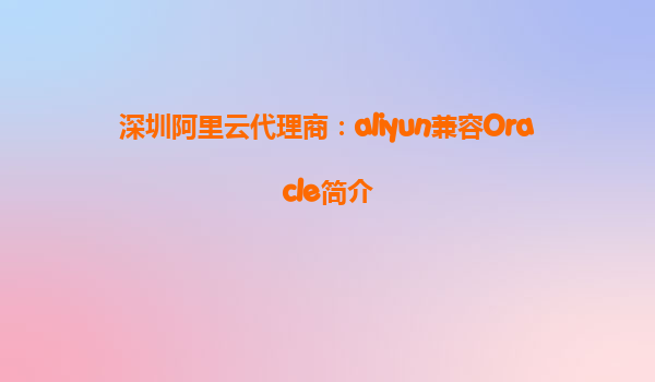 深圳阿里云代理商：aliyun兼容Oracle简介