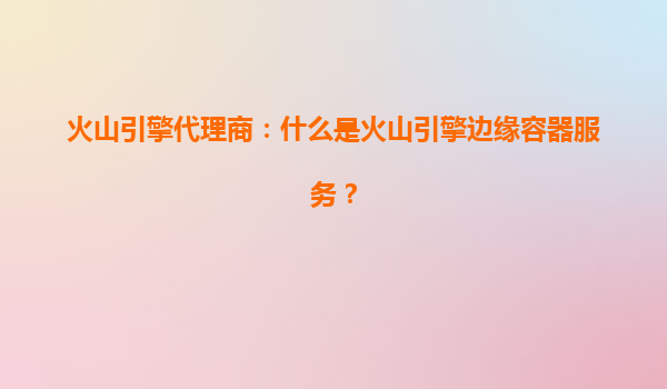 火山引擎代理商：什么是火山引擎边缘容器服务？