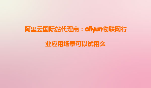 阿里云国际站代理商：aliyun物联网行业应用场景可以试用么