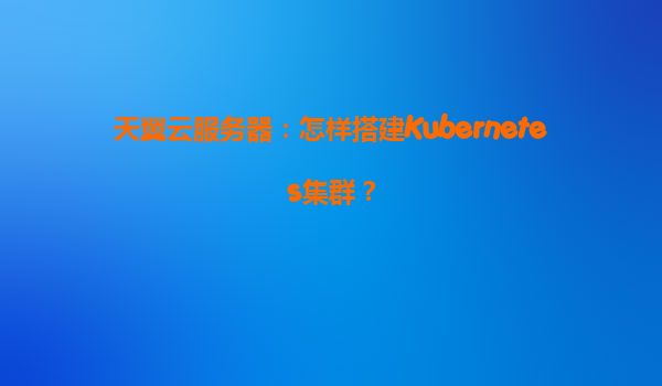 天翼云服务器：怎样搭建Kubernetes集群？