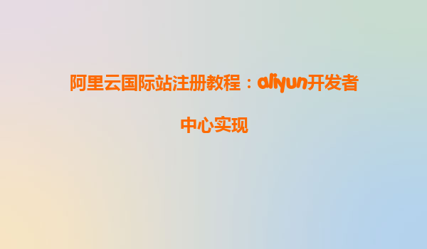 阿里云国际站注册教程：aliyun开发者中心实现