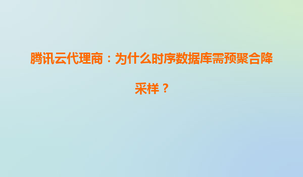 腾讯云代理商：为什么时序数据库需预聚合降采样？