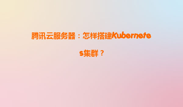 腾讯云服务器：怎样搭建Kubernetes集群？