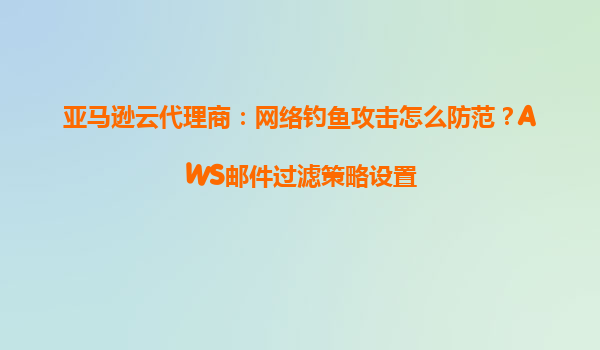 亚马逊云代理商：网络钓鱼攻击怎么防范？AWS邮件过滤策略设置
