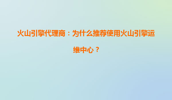 火山引擎代理商：为什么推荐使用火山引擎运维中心？