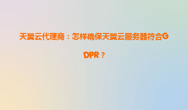 天翼云代理商：怎样确保天翼云服务器符合GDPR？