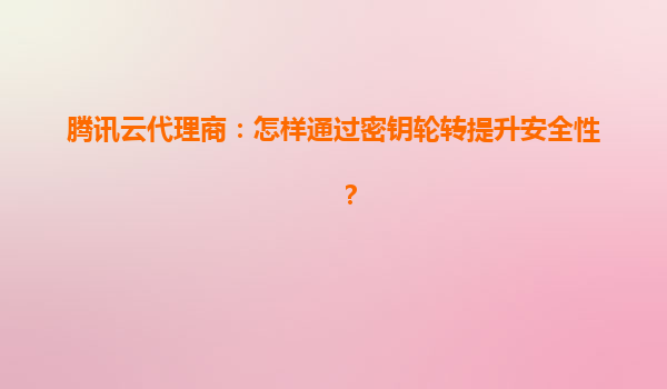 腾讯云代理商：怎样通过密钥轮转提升安全性？